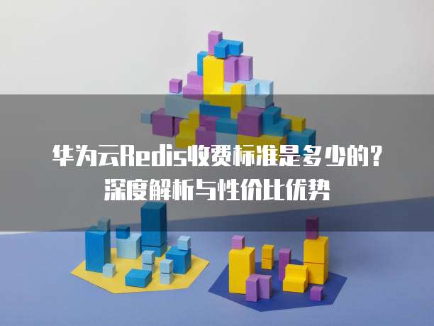 华为云Redis收费标准是多少的?深度解析与性价比优势