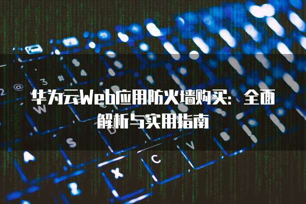 华为云Web应用防火墙购买：全面解析与实用指南