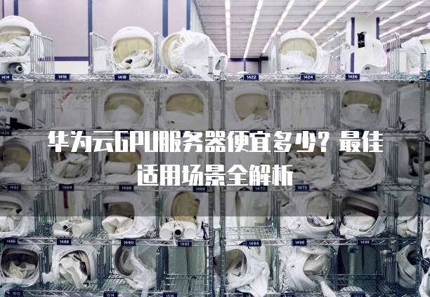 华为云GPU服务器便宜多少?最佳适用场景全解析