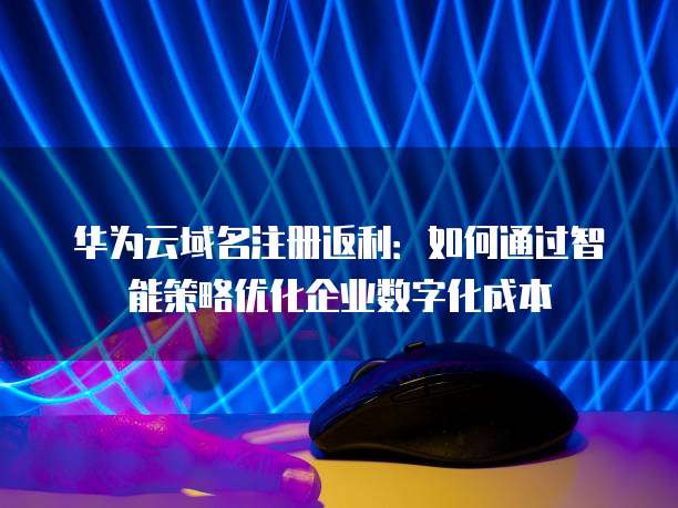 华为云域名注册返利:如何通过智能策略优化企业数字化成本