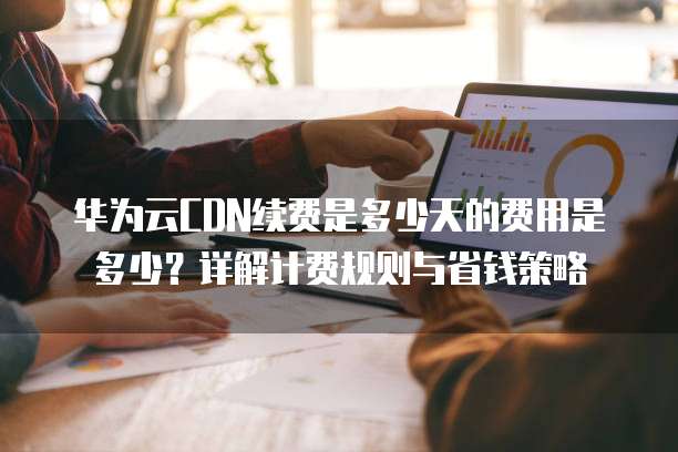 华为云CDN续费是多少天的费用是多少?详解计费规则与省钱策略