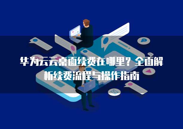 华为云云桌面续费在哪里?全面解析续费流程与操作指南