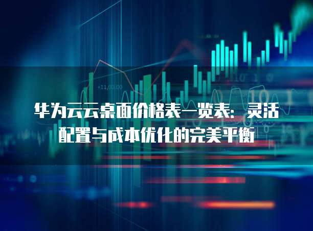 华为云云桌面价格表一览表:灵活配置与成本优化的完美平衡