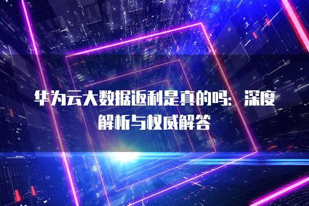 华为云大数据返利是真的吗:深度解析与权威解答