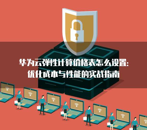 华为云弹性计算价格表怎么设置:优化成本与性能的实战指南