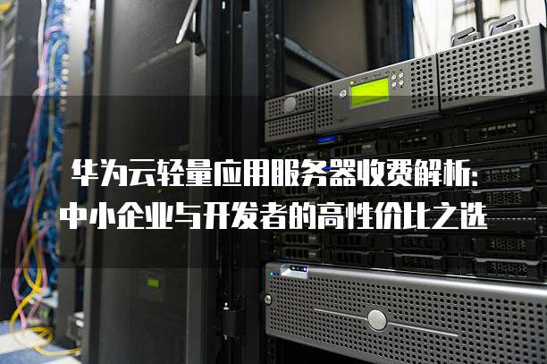 华为云轻量应用服务器收费解析:中小企业与开发者的高性价比之选