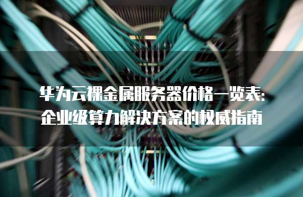 华为云裸金属服务器价格一览表：企业级算力解决方案的权威指南