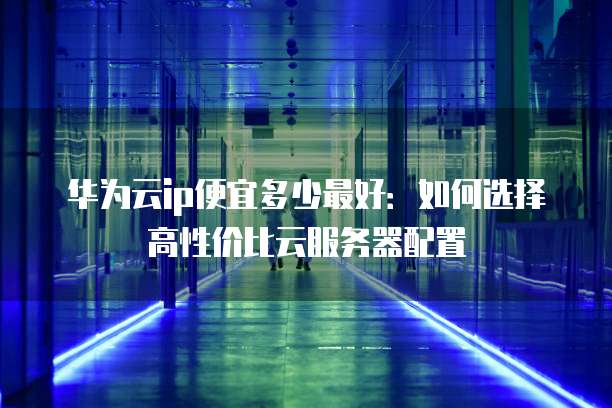 华为云ip便宜多少最好:如何选择高性价比云服务器配置