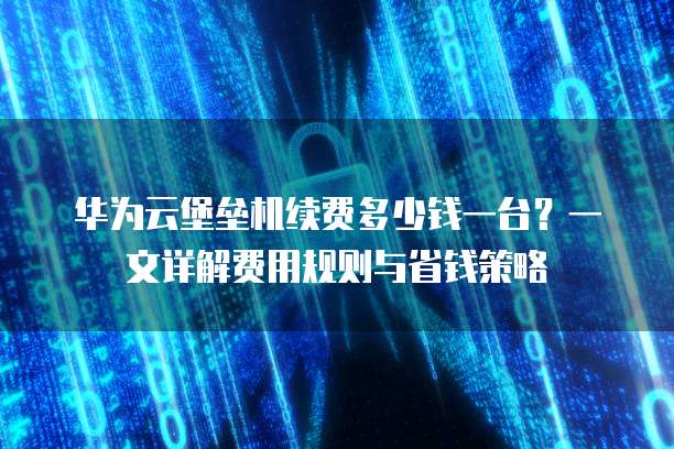 华为云堡垒机续费多少钱一台?一文详解费用规则与省钱策略