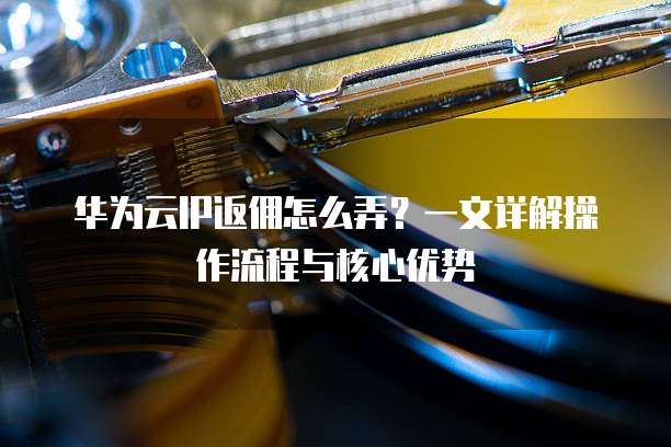 华为云IP返佣怎么弄?一文详解操作流程与核心优势