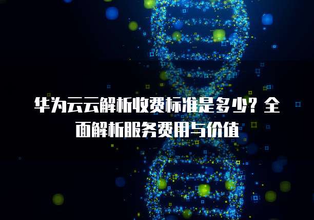 华为云云解析收费标准是多少?全面解析服务费用与价值