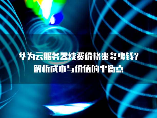 华为云服务器续费价格贵多少钱?解析成本与价值的平衡点