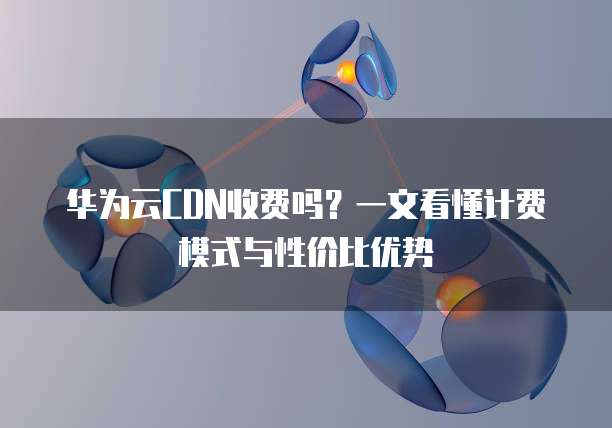华为云CDN收费吗？一文看懂计费模式与性价比优势