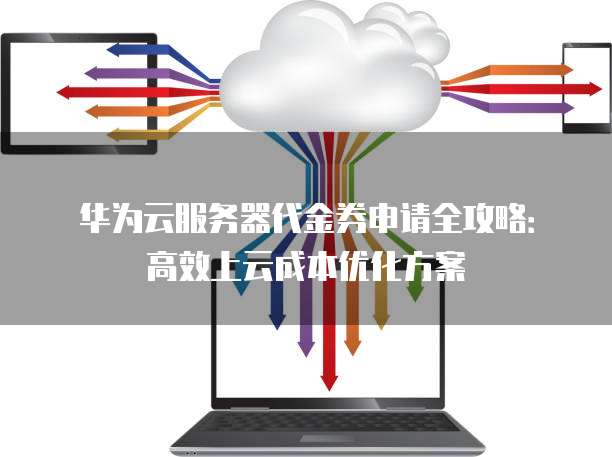 华为云服务器代金券申请全攻略:高效上云成本优化方案