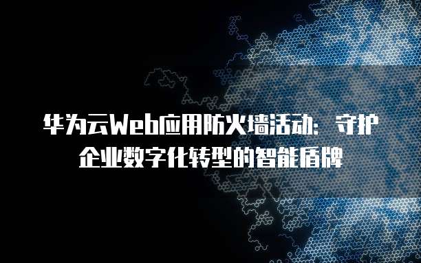 华为云Web应用防火墙活动：守护企业数字化转型的智能盾牌