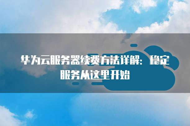 华为云服务器续费方法详解:稳定服务从这里开始