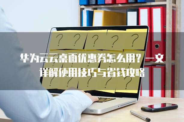 华为云云桌面优惠券怎么用?一文详解使用技巧与省钱攻略
