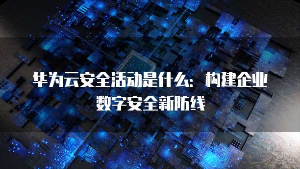 华为云安全活动是什么:构建企业数字安全新防线