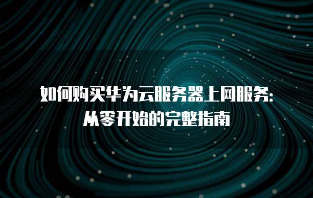 如何购买华为云服务器上网服务：从零开始的完整指南