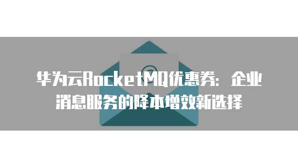 华为云RocketMQ优惠券:企业消息服务的降本增效新选择