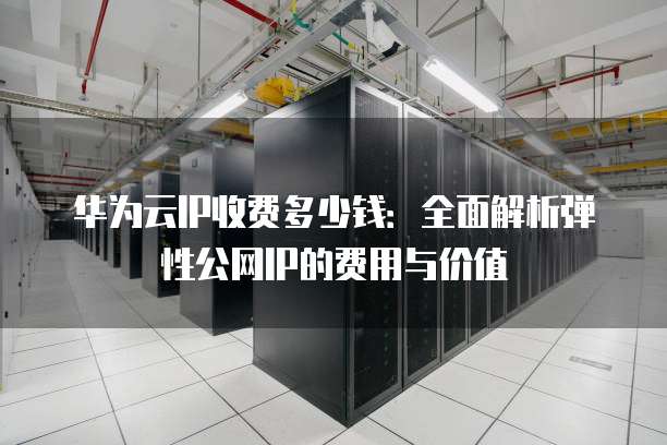 华为云IP收费多少钱:全面解析弹性公网IP的费用与价值