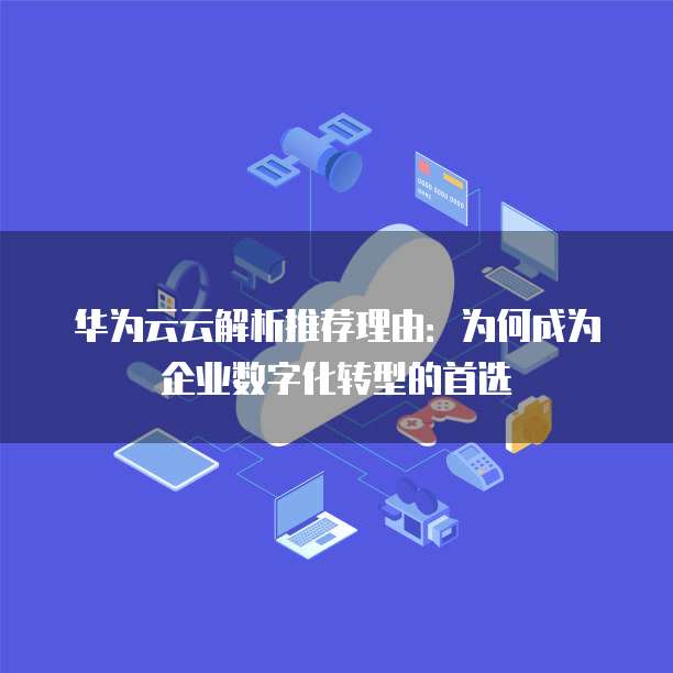 华为云云解析推荐理由:为何成为企业数字化转型的首选