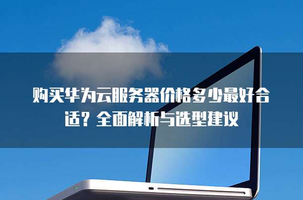 购买华为云服务器价格多少最好合适?全面解析与选型建议