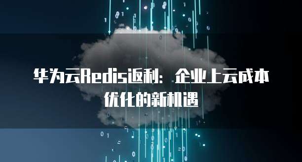 华为云Redis返利:企业上云成本优化的新机遇