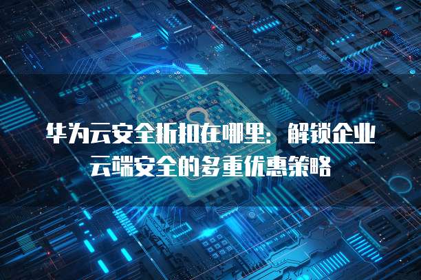 华为云安全折扣在哪里:解锁企业云端安全的多重优惠策略