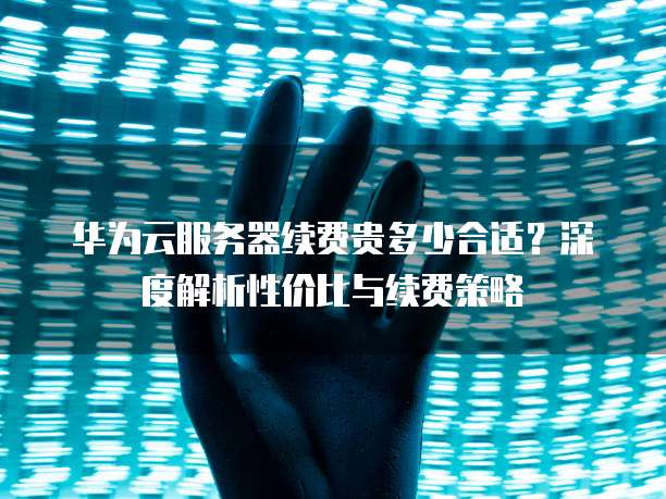 华为云服务器续费贵多少合适?深度解析性价比与续费策略