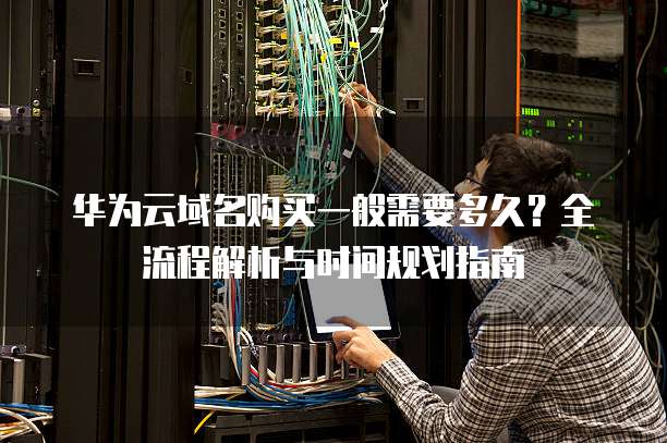 华为云域名购买一般需要多久?全流程解析与时间规划指南