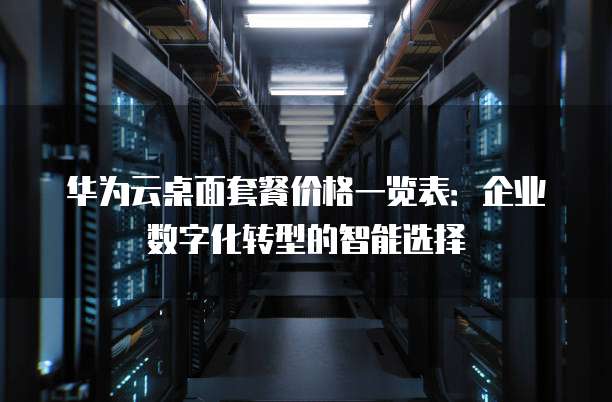 华为云桌面套餐价格一览表:企业数字化转型的智能选择