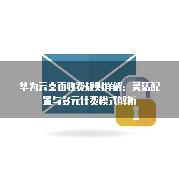 华为云桌面收费规则详解:灵活配置与多元计费模式解析