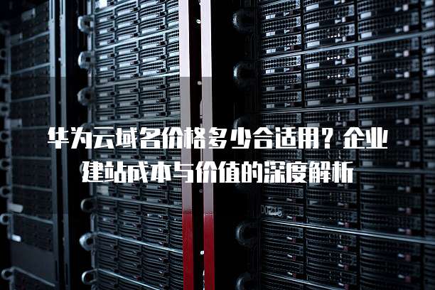 华为云域名价格多少合适用?企业建站成本与价值的深度解析