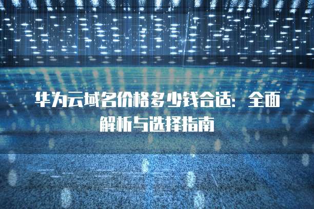华为云域名价格多少钱合适:全面解析与选择指南