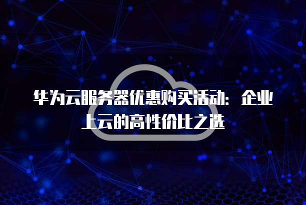 华为云服务器优惠购买活动:企业上云的高性价比之选