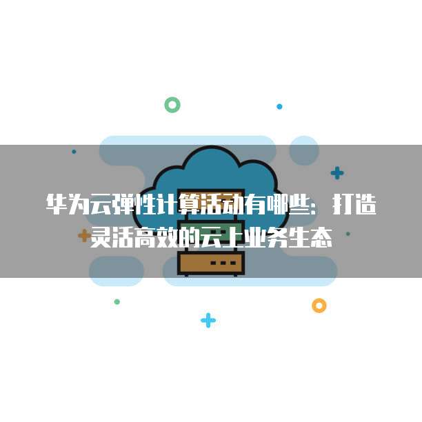 华为云弹性计算活动有哪些:打造灵活高效的云上业务生态