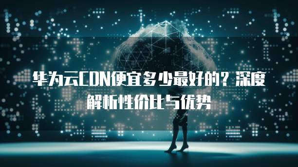 华为云CDN便宜多少最好的?深度解析性价比与优势