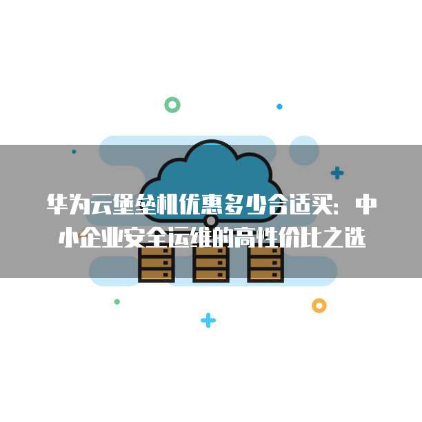 华为云堡垒机优惠多少合适买:中小企业安全运维的高性价比之选
