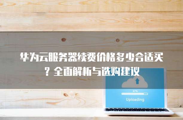 华为云服务器续费价格多少合适买?全面解析与选购建议