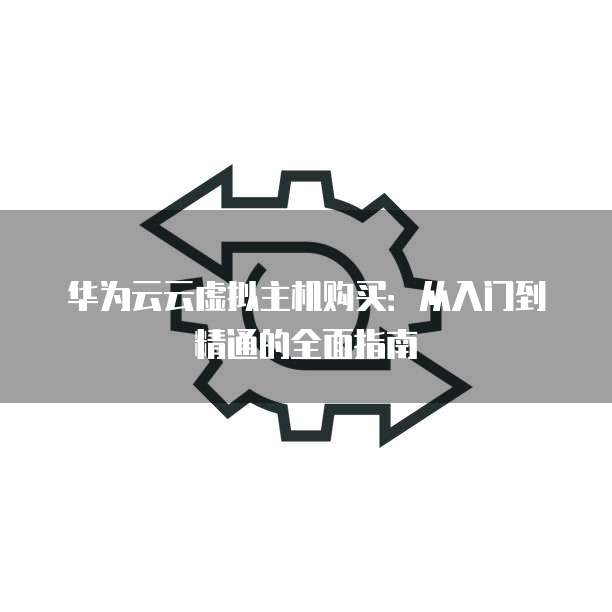 华为云云虚拟主机购买:从入门到精通的全面指南