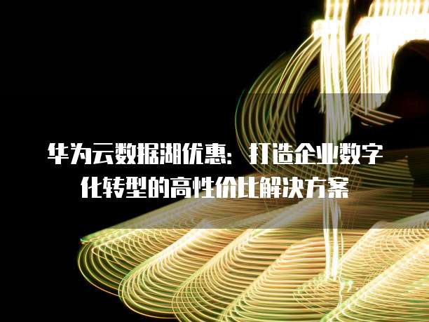 华为云数据湖优惠:打造企业数字化转型的高性价比解决方案