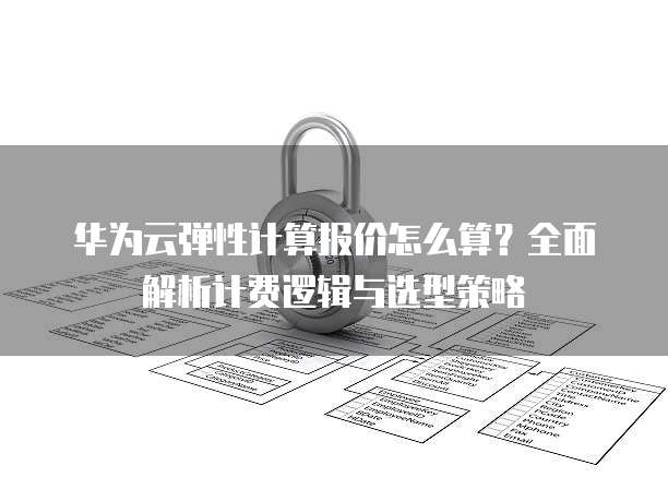 华为云弹性计算报价怎么算?全面解析计费逻辑与选型策略