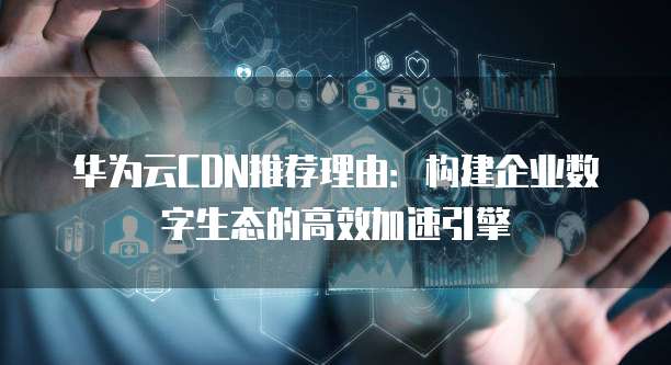华为云CDN推荐理由：构建企业数字生态的高效加速引擎