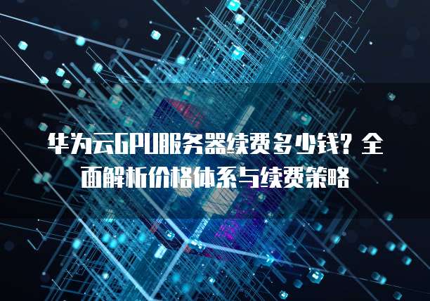 华为云GPU服务器续费多少钱?全面解析价格体系与续费策略