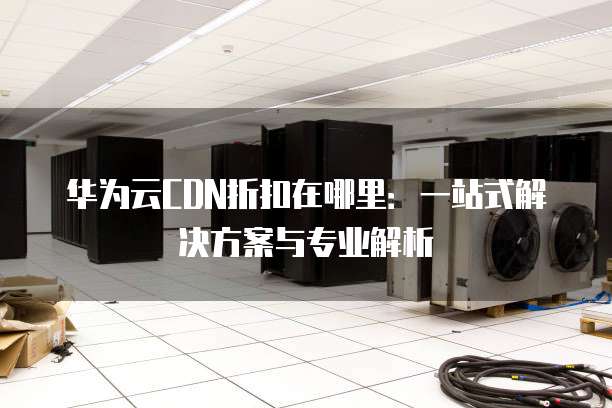 华为云CDN折扣在哪里:一站式解决方案与专业解析
