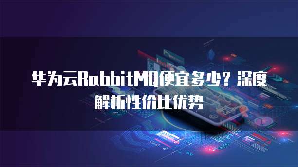 华为云RabbitMQ便宜多少?深度解析性价比优势