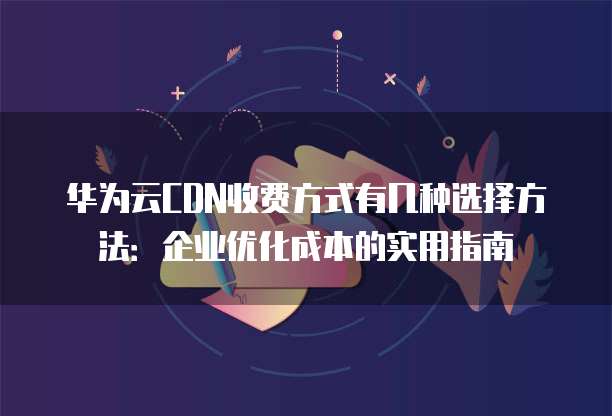 华为云CDN收费方式有几种选择方法:企业优化成本的实用指南