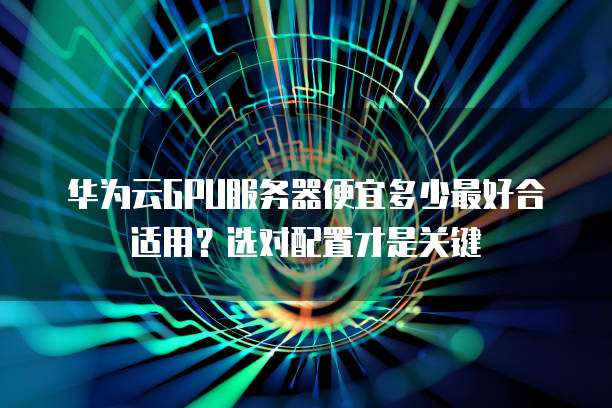 华为云GPU服务器便宜多少最好合适用?选对配置才是关键
