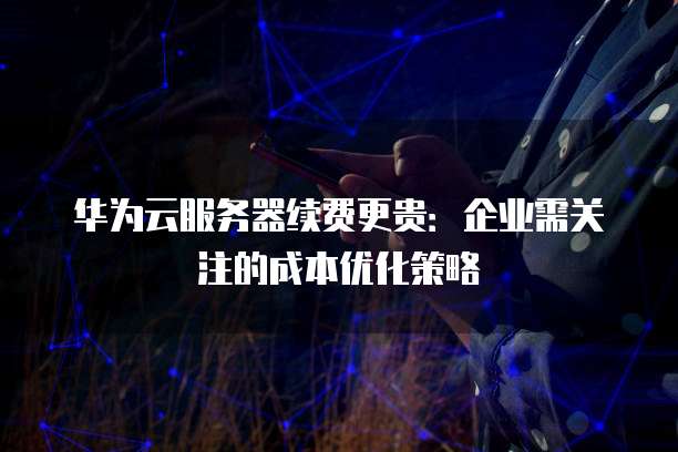 华为云服务器续费更贵:企业需关注的成本优化策略